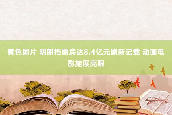 黄色图片 明朗档票房达8.4亿元刷新记载 动画电影施展亮眼