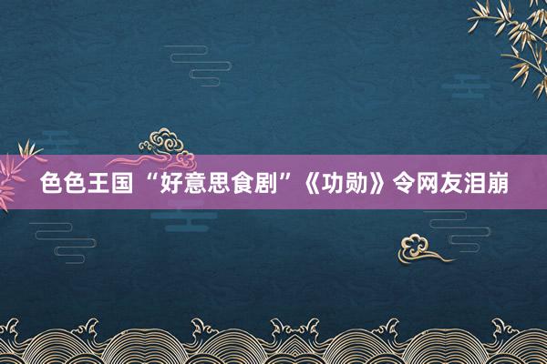 色色王国 “好意思食剧”《功勋》令网友泪崩