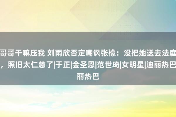 哥哥干嘛压我 刘雨欣否定嘲讽张檬：没把她送去法庭，照旧太仁慈了|于正|金圣恩|范世琦|女明星|迪丽热巴