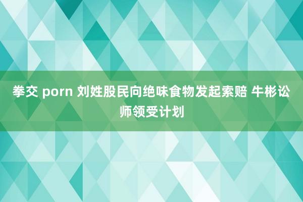 拳交 porn 刘姓股民向绝味食物发起索赔 牛彬讼师领受计划