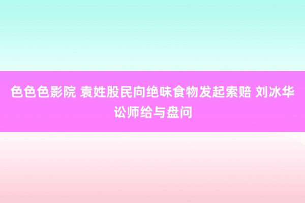 色色色影院 袁姓股民向绝味食物发起索赔 刘冰华讼师给与盘问