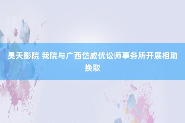 昊天影院 我院与广西岱威优讼师事务所开展相助换取