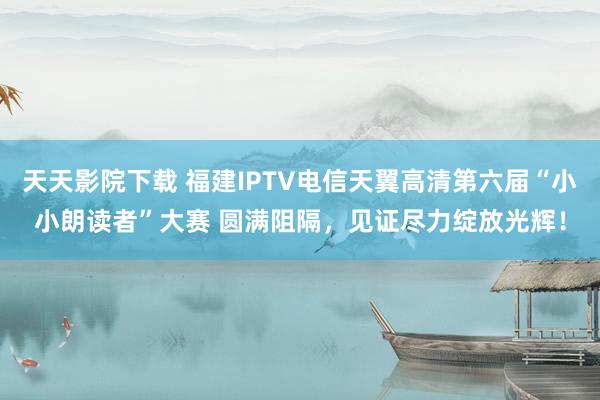 天天影院下载 福建IPTV电信天翼高清第六届“小小朗读者”大赛 圆满阻隔，见证尽力绽放光辉！