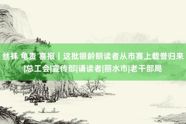 丝袜 龟责 喜报丨这批银龄朗读者从市赛上载誉归来|总工会|宣传部|诵读者|丽水市|老干部局