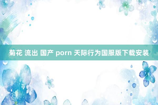 菊花 流出 国产 porn 天际行为国服版下载安装