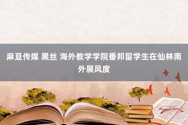 麻豆传媒 黑丝 海外教学学院番邦留学生在仙林南外展风度