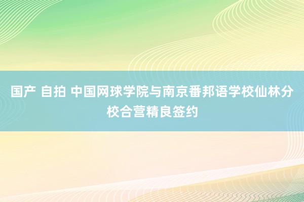 国产 自拍 中国网球学院与南京番邦语学校仙林分校合营精良签约