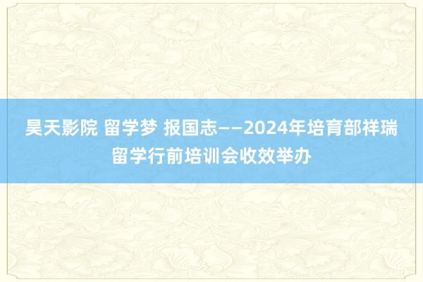 昊天影院 留学梦 报国志——2024年培育部祥瑞留学行前培训会收效举办