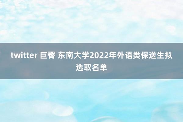 twitter 巨臀 东南大学2022年外语类保送生拟选取名单