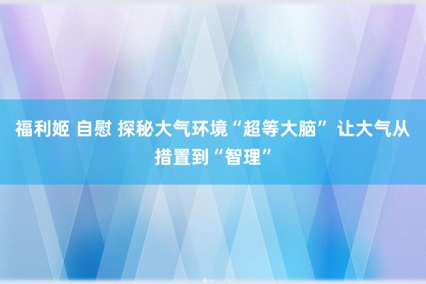 福利姬 自慰 探秘大气环境“超等大脑” 让大气从措置到“智理”