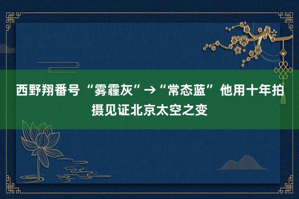 西野翔番号 “雾霾灰”→“常态蓝” 他用十年拍摄见证北京太空之变