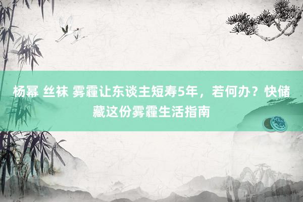 杨幂 丝袜 雾霾让东谈主短寿5年，若何办？快储藏这份雾霾生活指南