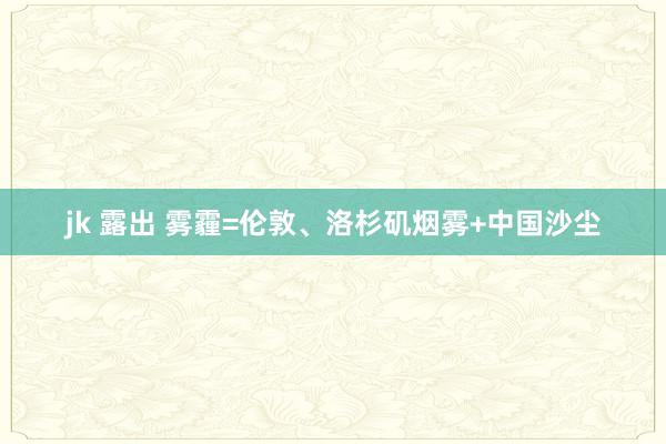 jk 露出 雾霾=伦敦、洛杉矶烟雾+中国沙尘